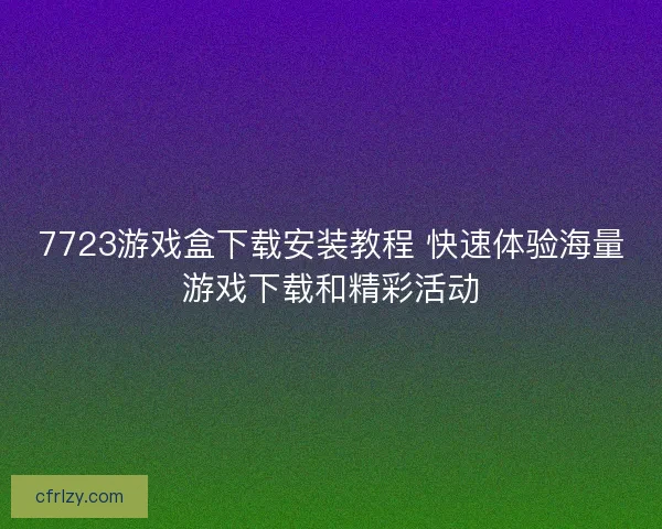 7723游戏盒下载安装教程 快速体验海量游戏下载和精彩活动