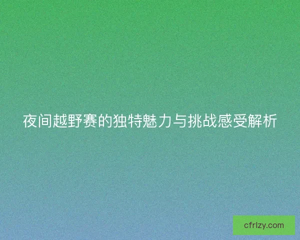 夜间越野赛的独特魅力与挑战感受解析