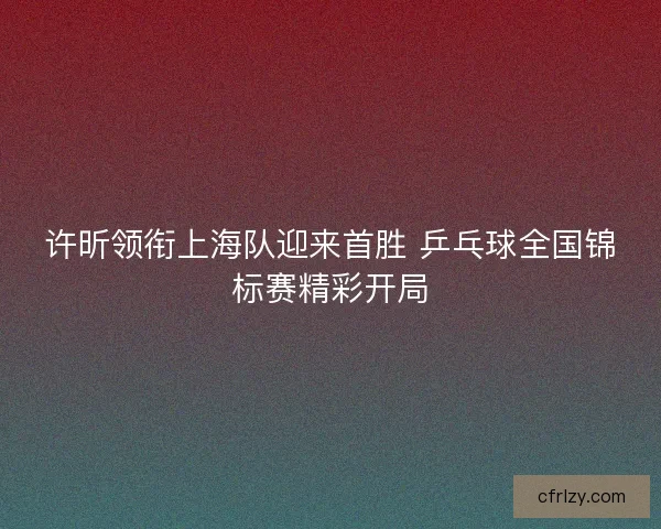 许昕领衔上海队迎来首胜 乒乓球全国锦标赛精彩开局