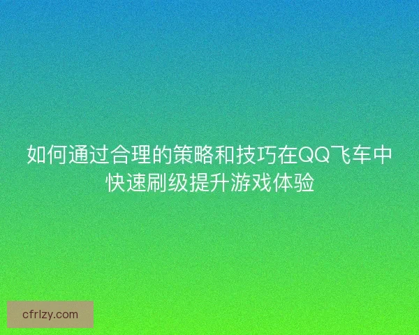 如何通过合理的策略和技巧在QQ飞车中快速刷级提升游戏体验
