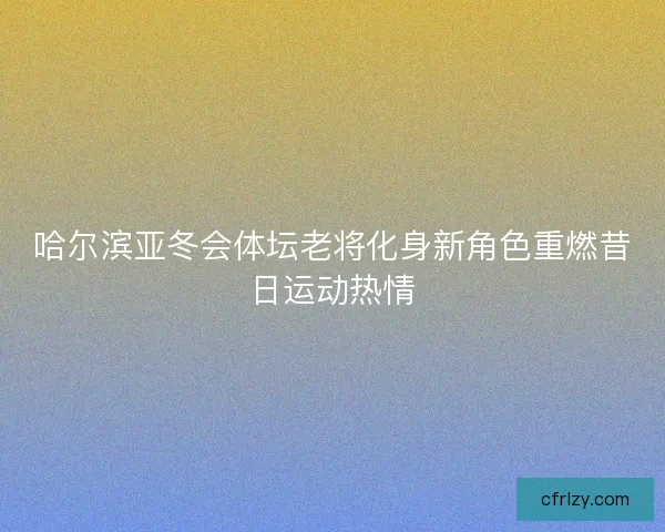 哈尔滨亚冬会体坛老将化身新角色重燃昔日运动热情