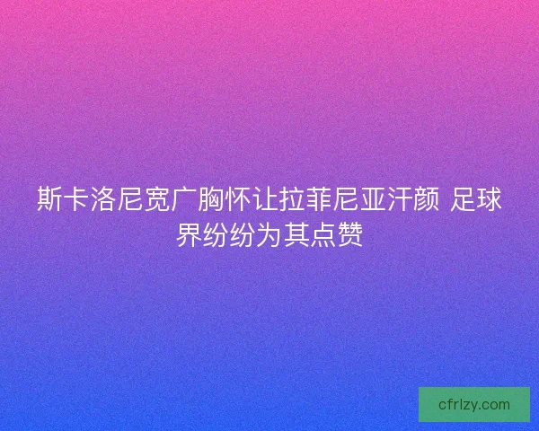 斯卡洛尼宽广胸怀让拉菲尼亚汗颜 足球界纷纷为其点赞
