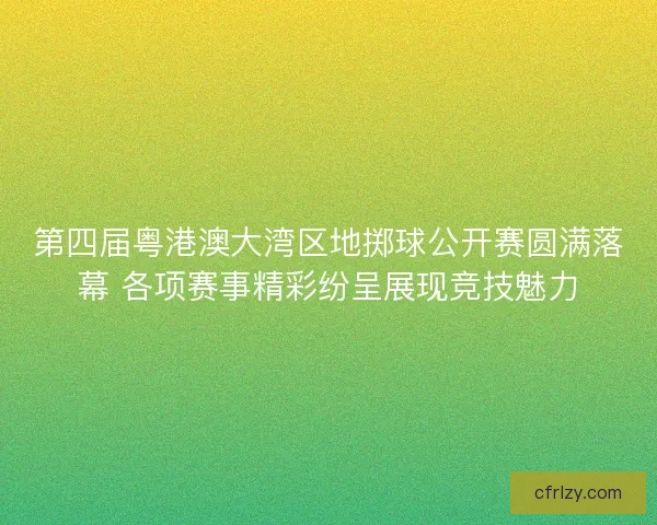 第四届粤港澳大湾区地掷球公开赛圆满落幕 各项赛事精彩纷呈展现竞技魅力