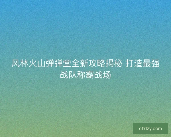 风林火山弹弹堂全新攻略揭秘 打造最强战队称霸战场