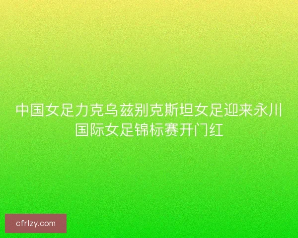 中国女足力克乌兹别克斯坦女足迎来永川国际女足锦标赛开门红