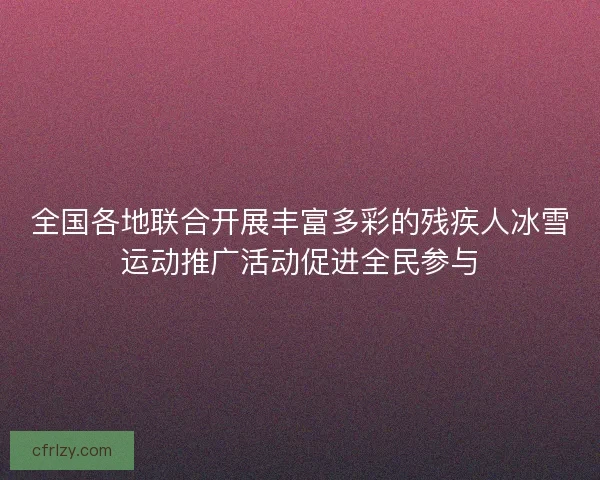 全国各地联合开展丰富多彩的残疾人冰雪运动推广活动促进全民参与