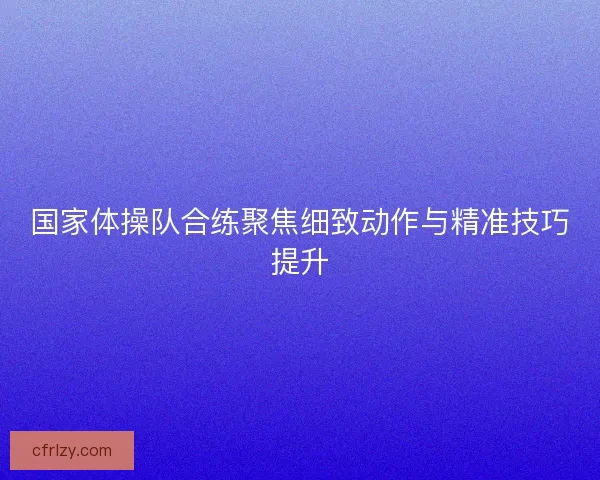国家体操队合练聚焦细致动作与精准技巧提升